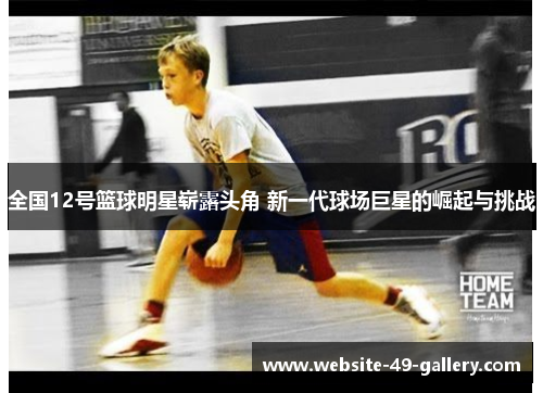 全国12号篮球明星崭露头角 新一代球场巨星的崛起与挑战