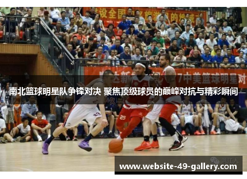 南北篮球明星队争锋对决 聚焦顶级球员的巅峰对抗与精彩瞬间