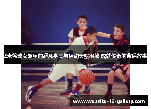 2米篮球女明星的超凡身高与运动天赋揭秘 成就传奇的背后故事