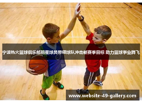 宁波热火篮球俱乐部明星球员带领球队冲击新赛季目标 助力篮球事业腾飞