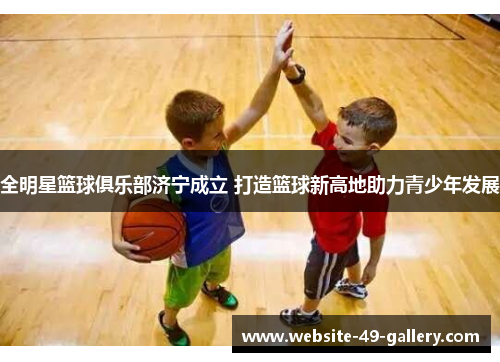 全明星篮球俱乐部济宁成立 打造篮球新高地助力青少年发展