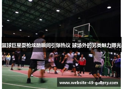 篮球巨星耍枪炫酷瞬间引爆热议 球场外的另类魅力曝光