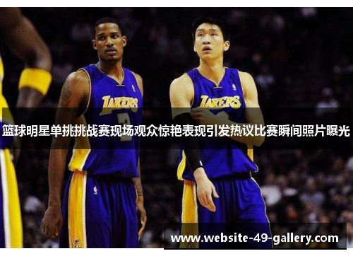 篮球明星单挑挑战赛现场观众惊艳表现引发热议比赛瞬间照片曝光