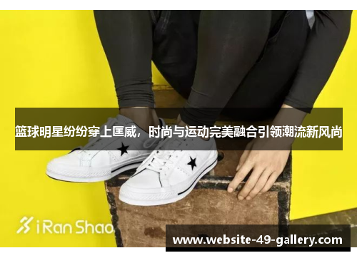 篮球明星纷纷穿上匡威，时尚与运动完美融合引领潮流新风尚