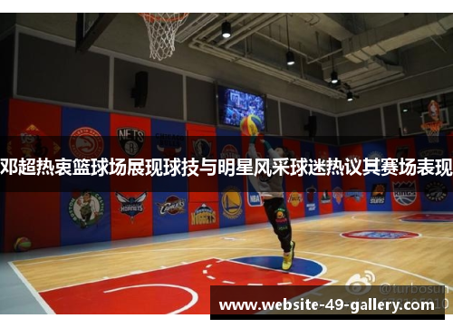 邓超热衷篮球场展现球技与明星风采球迷热议其赛场表现