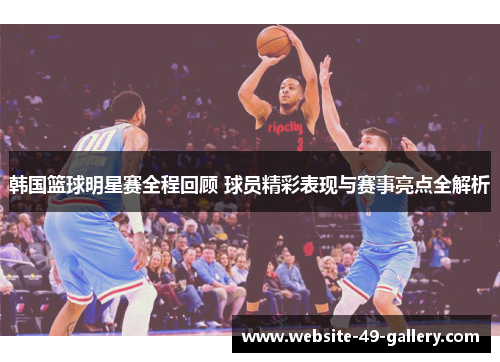 韩国篮球明星赛全程回顾 球员精彩表现与赛事亮点全解析