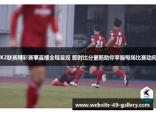 K2联赛精彩赛事直播全程呈现 即时比分更新助你掌握每场比赛动向